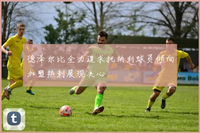 德泽尔比全力追求托纳利球员倾向加盟热刺展现决心
