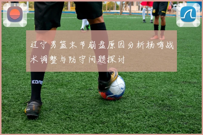 辽宁男篮末节崩盘原因分析杨鸣战术调整与防守问题探讨